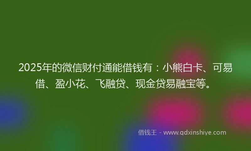 2025年的微信财付通能借钱有：小熊白卡、可易借、盈小花、飞融贷、现金贷易融宝等。