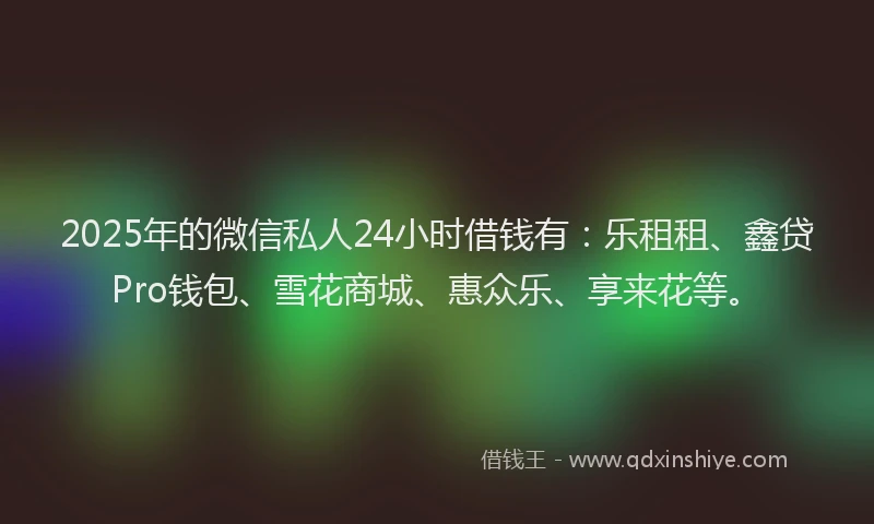 2025年的微信私人24小时借钱有：乐租租、鑫贷Pro钱包、雪花商城、惠众乐、享来花等。