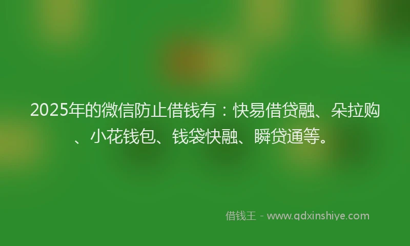 2025年的微信防止借钱有：快易借贷融、朵拉购、小花钱包、钱袋快融、瞬贷通等。