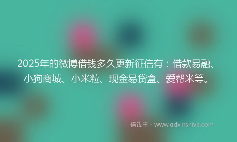 2025年的微博借钱多久更新征信有：借款易融、小狗商城、小米粒、现金易贷盒、爱帮米等。