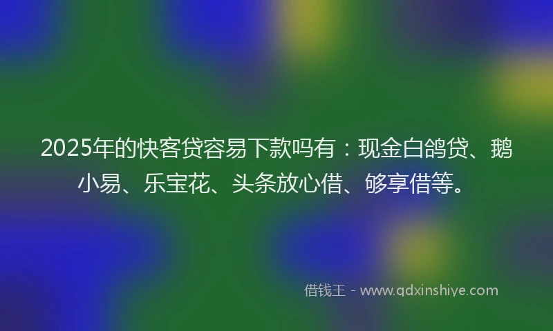 2025年的快客贷容易下款吗有：现金白鸽贷、鹅小易、乐宝花、头条放心借、够享借等。