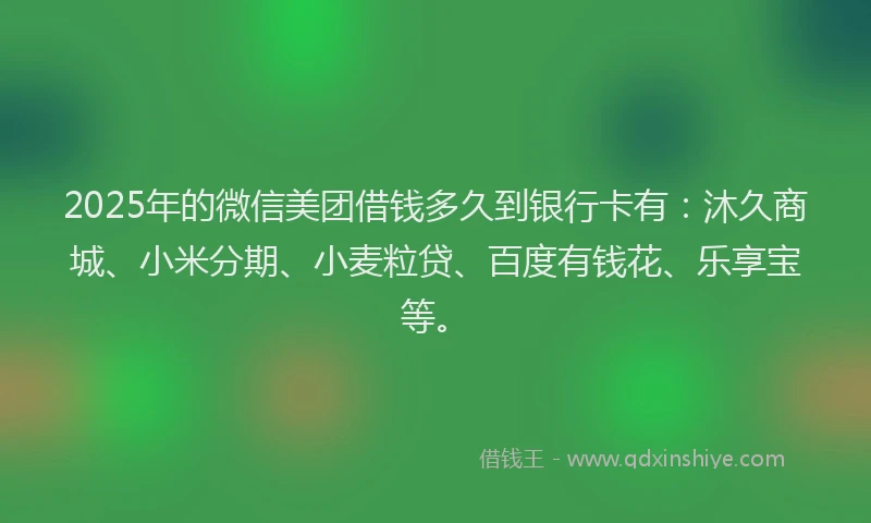 2025年的微信美团借钱多久到银行卡有：沐久商城、小米分期、小麦粒贷、百度有钱花、乐享宝等。