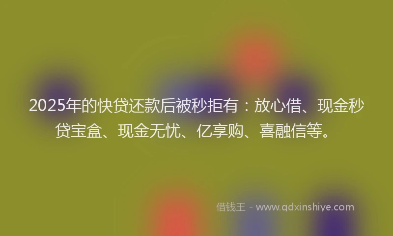 2025年的快贷还款后被秒拒有：放心借、现金秒贷宝盒、现金无忧、亿享购、喜融信等。