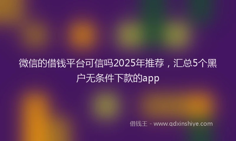 微信的借钱平台可信吗2025年推荐，汇总5个黑户无条件下款的app