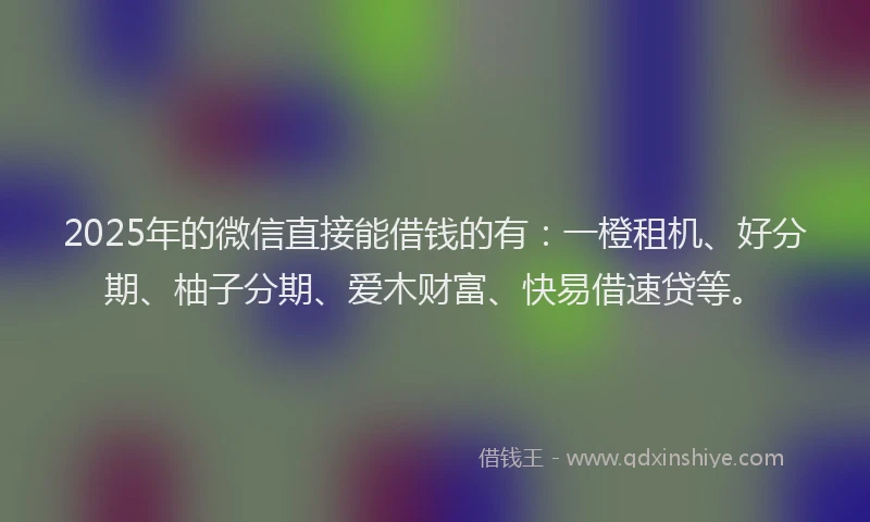 2025年的微信直接能借钱的有：一橙租机、好分期、柚子分期、爱木财富、快易借速贷等。