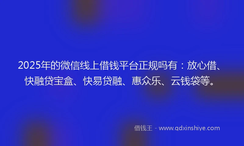 2025年的微信线上借钱平台正规吗有：放心借、快融贷宝盒、快易贷融、惠众乐、云钱袋等。
