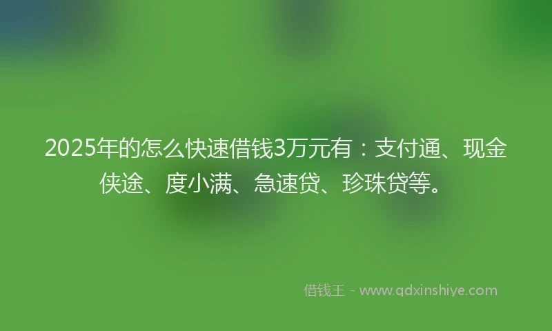 2025年的怎么快速借钱3万元有：支付通、现金侠途、度小满、急速贷、珍珠贷等。