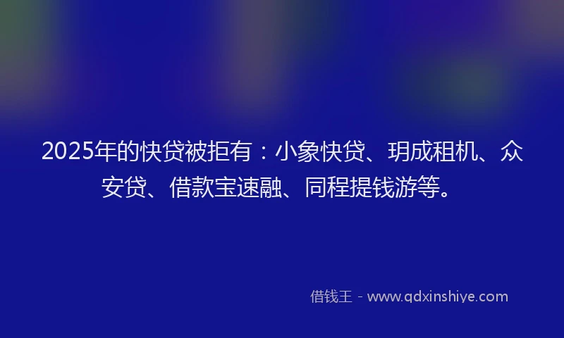 2025年的快贷被拒有：小象快贷、玥成租机、众安贷、借款宝速融、同程提钱游等。