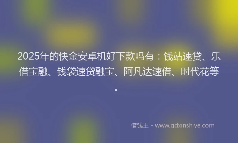 2025年的快金安卓机好下款吗有：钱站速贷、乐借宝融、钱袋速贷融宝、阿凡达速借、时代花等。