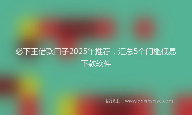 必下王借款口子2025年推荐，汇总5个门槛低易下款软件