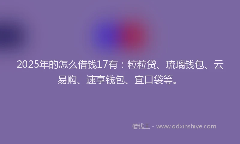 2025年的怎么借钱17有：粒粒贷、琉璃钱包、云易购、速享钱包、宜口袋等。