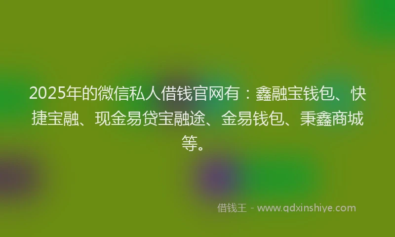 2025年的微信私人借钱官网有：鑫融宝钱包、快捷宝融、现金易贷宝融途、金易钱包、秉鑫商城等。