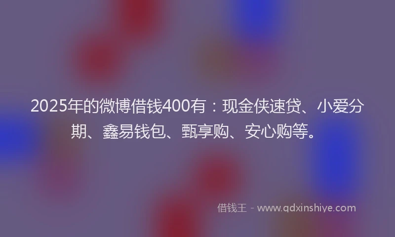 2025年的微博借钱400有：现金侠速贷、小爱分期、鑫易钱包、甄享购、安心购等。