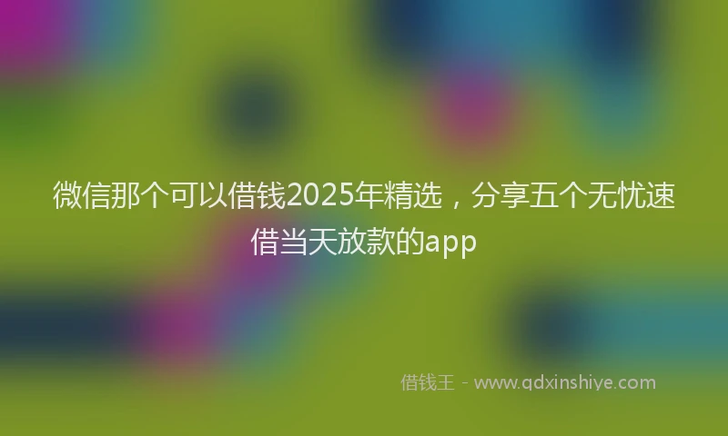 微信那个可以借钱2025年精选，分享五个无忧速借当天放款的app