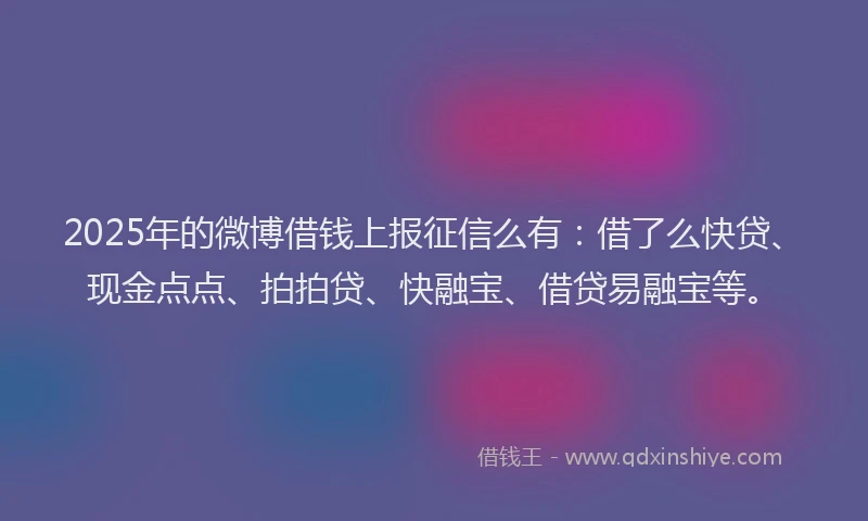 2025年的微博借钱上报征信么有：借了么快贷、现金点点、拍拍贷、快融宝、借贷易融宝等。