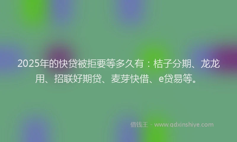 2025年的快贷被拒要等多久有：桔子分期、龙龙用、招联好期贷、麦芽快借、e贷易等。