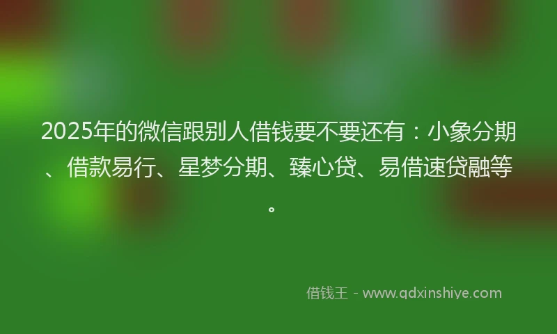 2025年的微信跟别人借钱要不要还有：小象分期、借款易行、星梦分期、臻心贷、易借速贷融等。