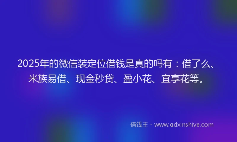 2025年的微信装定位借钱是真的吗有：借了么、米族易借、现金秒贷、盈小花、宜享花等。