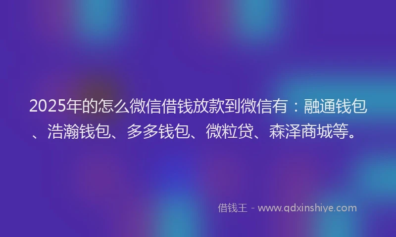 2025年的怎么微信借钱放款到微信有：融通钱包、浩瀚钱包、多多钱包、微粒贷、森泽商城等。