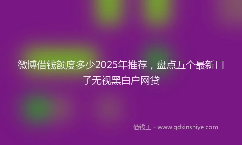 微博借钱额度多少2025年推荐，盘点五个最新口子无视黑白户网贷