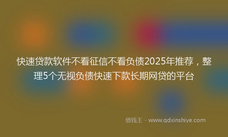 快速贷款软件不看征信不看负债2025年推荐，整理5个无视负债快速下款长期网贷的平台