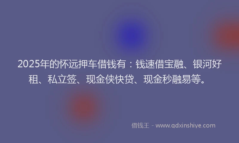 2025年的怀远押车借钱有：钱速借宝融、银河好租、私立签、现金侠快贷、现金秒融易等。