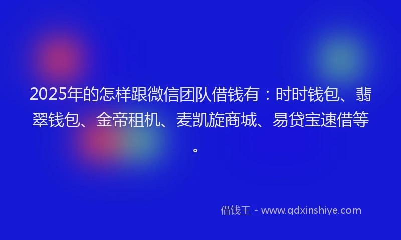 2025年的怎样跟微信团队借钱有：时时钱包、翡翠钱包、金帝租机、麦凯旋商城、易贷宝速借等。