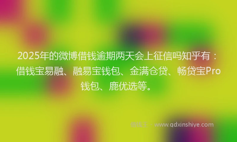2025年的微博借钱逾期两天会上征信吗知乎有：借钱宝易融、融易宝钱包、金满仓贷、畅贷宝Pro钱包、鹿优选等。