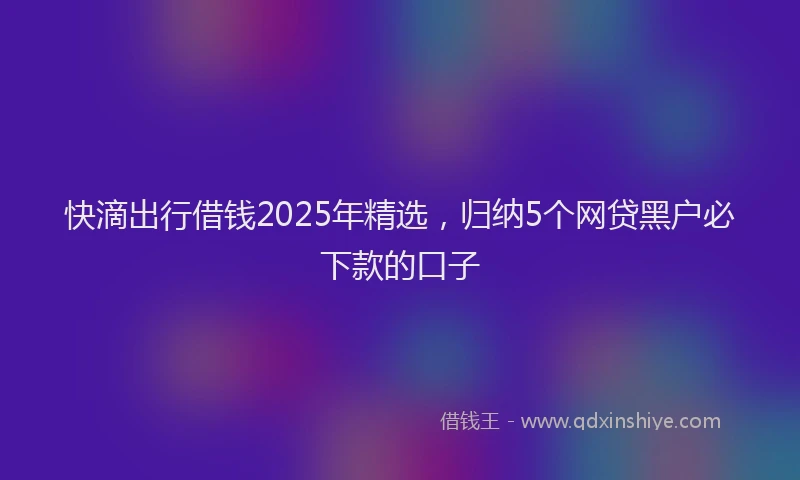 快滴出行借钱2025年精选，归纳5个网贷黑户必下款的口子