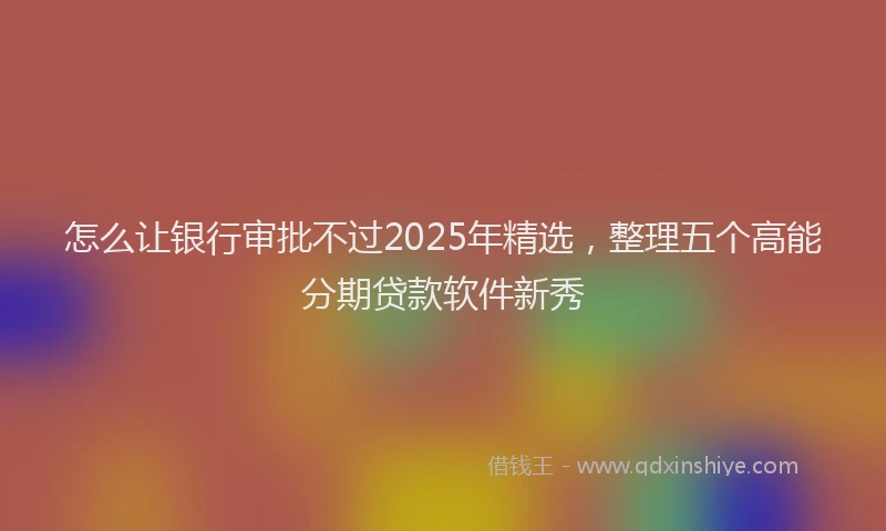 怎么让银行审批不过2025年精选，整理五个高能分期贷款软件新秀