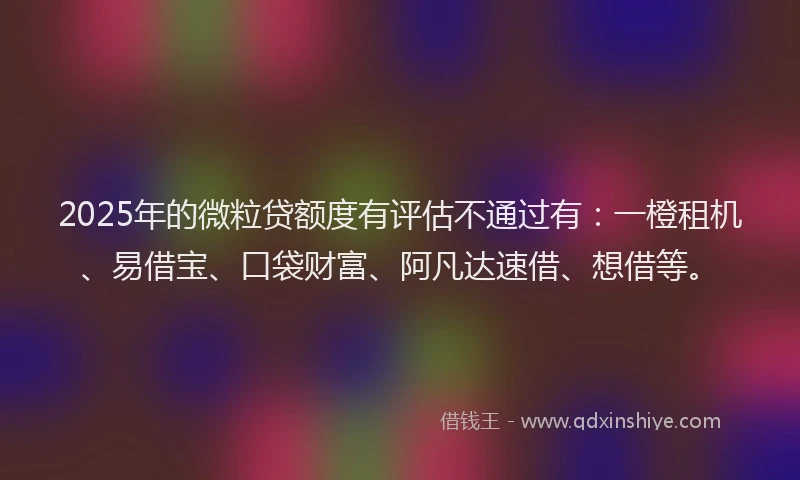 2025年的微粒贷额度有评估不通过有：一橙租机、易借宝、口袋财富、阿凡达速借、想借等。