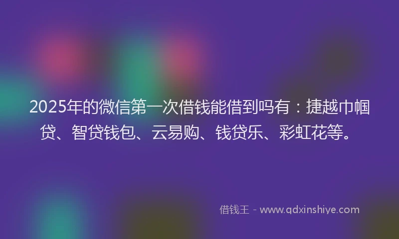 2025年的微信第一次借钱能借到吗有：捷越巾帼贷、智贷钱包、云易购、钱贷乐、彩虹花等。
