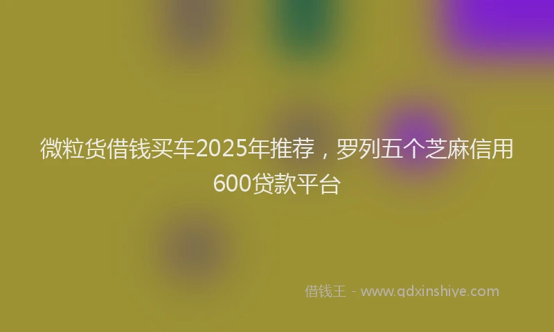 微粒货借钱买车2025年推荐，罗列五个芝麻信用600贷款平台