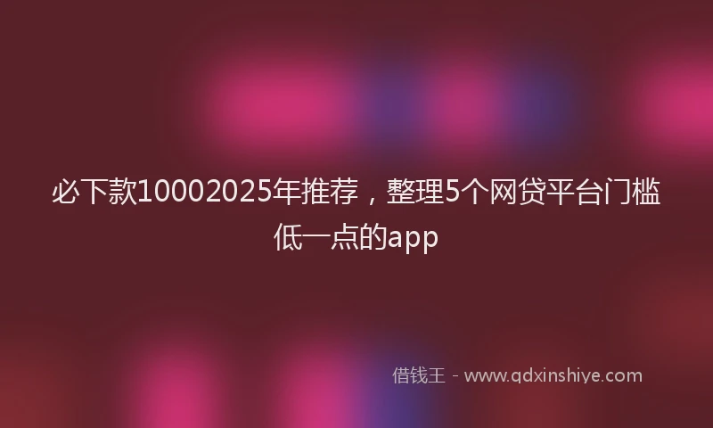 必下款10002025年推荐，整理5个网贷平台门槛低一点的app