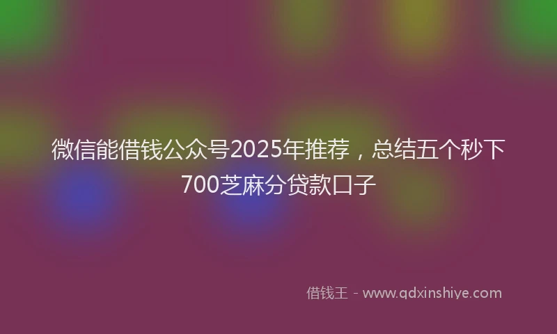 微信能借钱公众号2025年推荐，总结五个秒下700芝麻分贷款口子