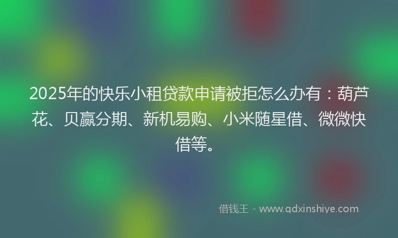 2025年的快乐小租贷款申请被拒怎么办有：葫芦花、贝赢分期、新机易购、小米随星借、微微快借等。