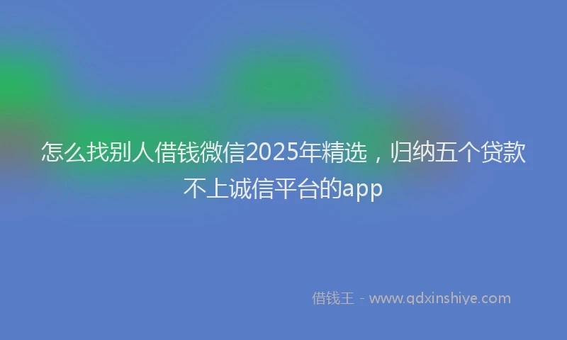 怎么找别人借钱微信2025年精选，归纳五个贷款不上诚信平台的app