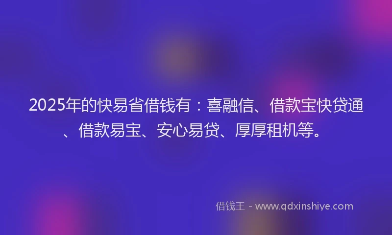 2025年的快易省借钱有：喜融信、借款宝快贷通、借款易宝、安心易贷、厚厚租机等。