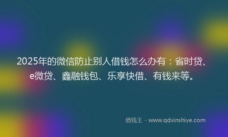 2025年的微信防止别人借钱怎么办有：省时贷、e微贷、鑫融钱包、乐享快借、有钱来等。