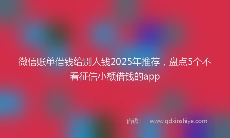微信账单借钱给别人钱2025年推荐，盘点5个不看征信小额借钱的app