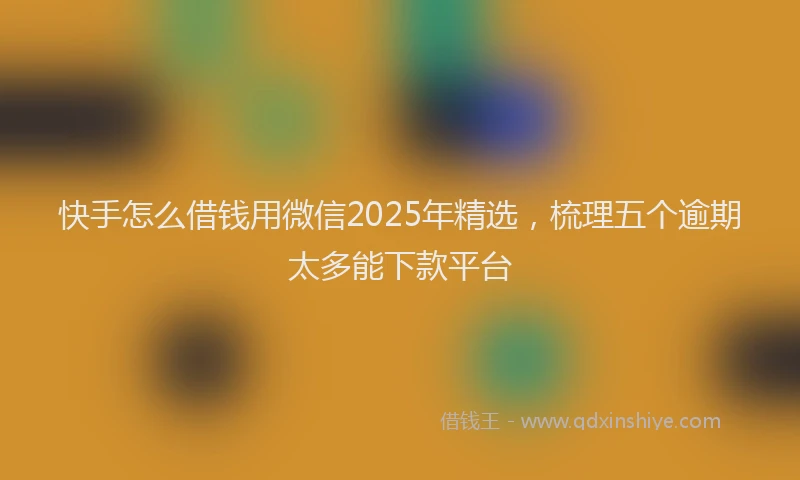 快手怎么借钱用微信2025年精选，梳理五个逾期太多能下款平台