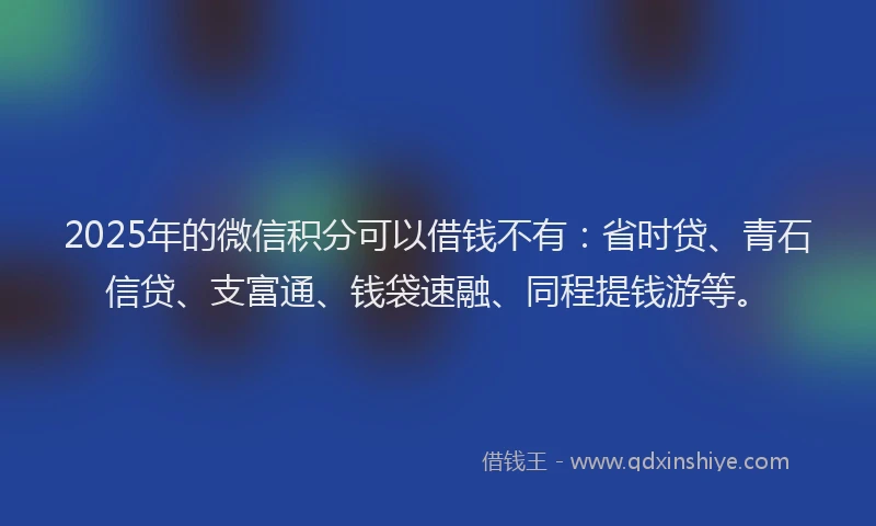 2025年的微信积分可以借钱不有：省时贷、青石信贷、支富通、钱袋速融、同程提钱游等。