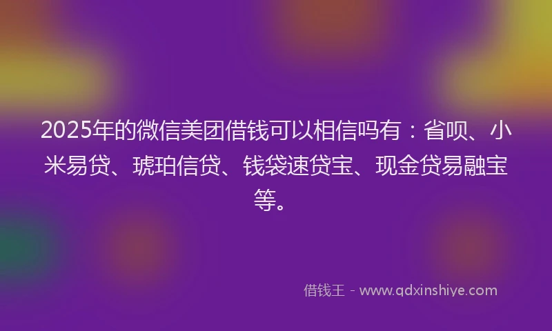 2025年的微信美团借钱可以相信吗有：省呗、小米易贷、琥珀信贷、钱袋速贷宝、现金贷易融宝等。