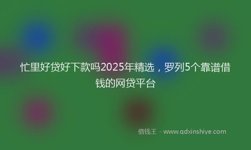 忙里好贷好下款吗2025年精选，罗列5个靠谱借钱的网贷平台