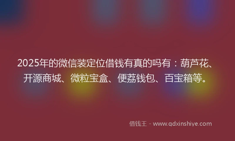 2025年的微信装定位借钱有真的吗有：葫芦花、开源商城、微粒宝盒、便荔钱包、百宝箱等。