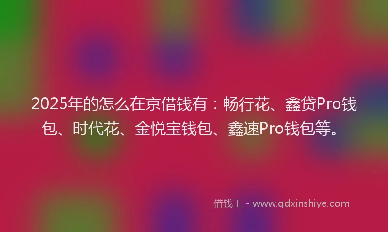 2025年的怎么在京借钱有：畅行花、鑫贷Pro钱包、时代花、金悦宝钱包、鑫速Pro钱包等。