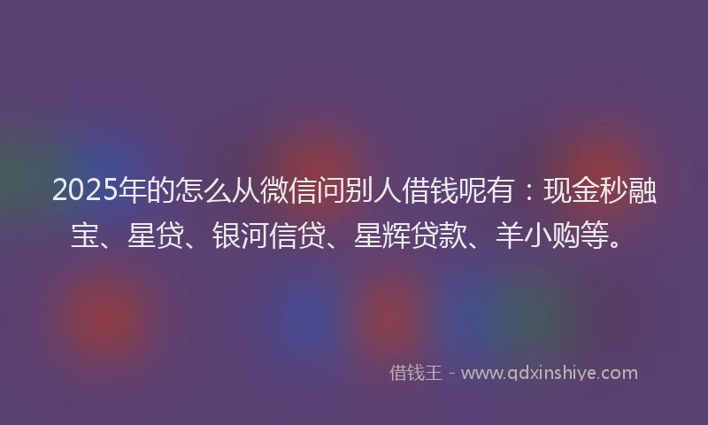 2025年的怎么从微信问别人借钱呢有：现金秒融宝、星贷、银河信贷、星辉贷款、羊小购等。
