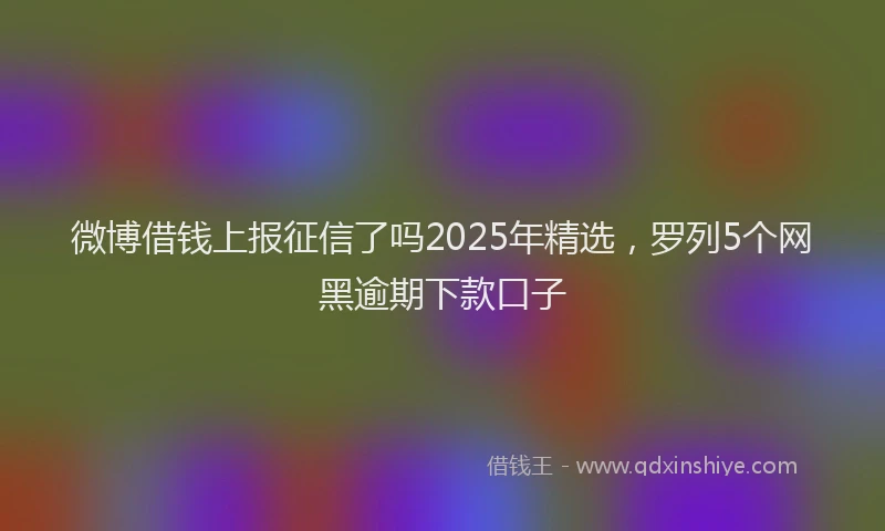 微博借钱上报征信了吗2025年精选，罗列5个网黑逾期下款口子