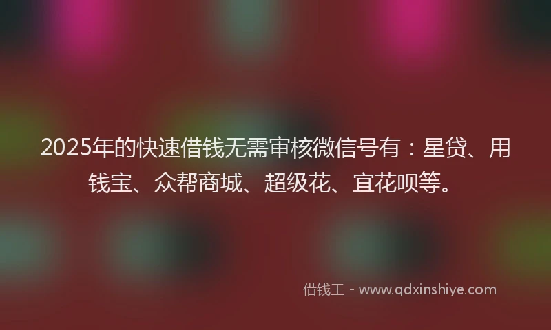 2025年的快速借钱无需审核微信号有：星贷、用钱宝、众帮商城、超级花、宜花呗等。