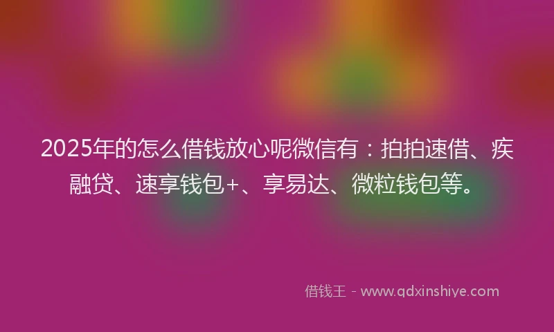 2025年的怎么借钱放心呢微信有：拍拍速借、疾融贷、速享钱包+、享易达、微粒钱包等。